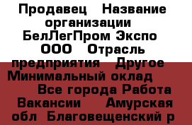 Продавец › Название организации ­ БелЛегПром-Экспо, ООО › Отрасль предприятия ­ Другое › Минимальный оклад ­ 33 000 - Все города Работа » Вакансии   . Амурская обл.,Благовещенский р-н